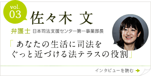 vol.3 佐々木 文　弁護士　日本司法支援センター第一事業部長　「あなたの生活に司法をぐっと近づける法テラスの役割」
